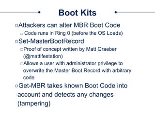 Boot Kits
○Attackers can alter MBR Boot Code
□ Code runs in Ring 0 (before the OS Loads)
○Set-MasterBootRecord
□Proof of concept written by Matt Graeber
(@mattifestation)
□Allows a user with administrator privilege to
overwrite the Master Boot Record with arbitrary
code
○Get-MBR takes known Boot Code into
account and detects any changes
(tampering)
 