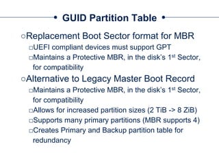 GUID Partition Table
○Replacement Boot Sector format for MBR
□UEFI compliant devices must support GPT
□Maintains a Protective MBR, in the disk’s 1st Sector,
for compatibility
○Alternative to Legacy Master Boot Record
□Maintains a Protective MBR, in the disk’s 1st Sector,
for compatibility
□Allows for increased partition sizes (2 TiB -> 8 ZiB)
□Supports many primary partitions (MBR supports 4)
□Creates Primary and Backup partition table for
redundancy
 