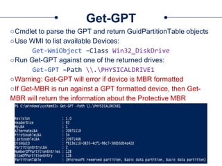 Get-GPT
○Cmdlet to parse the GPT and return GuidPartitionTable objects
○Use WMI to list available Devices:
Get-WmiObject –Class Win32_DiskDrive
○Run Get-GPT against one of the returned drives:
Get-GPT –Path .PHYSICALDRIVE1
○Warning: Get-GPT will error if device is MBR formatted
○If Get-MBR is run against a GPT formatted device, then Get-
MBR will return the information about the Protective MBR
 