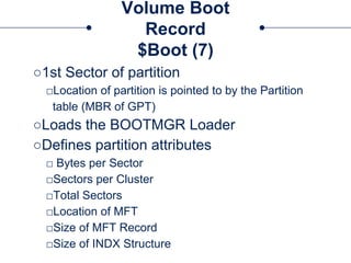 Volume Boot
Record
$Boot (7)
○1st Sector of partition
□Location of partition is pointed to by the Partition
table (MBR of GPT)
○Loads the BOOTMGR Loader
○Defines partition attributes
□ Bytes per Sector
□Sectors per Cluster
□Total Sectors
□Location of MFT
□Size of MFT Record
□Size of INDX Structure
 