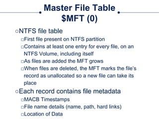 Master File Table
$MFT (0)
○NTFS file table
□First file present on NTFS partition
□Contains at least one entry for every file, on an
NTFS Volume, including itself
□As files are added the MFT grows
□When files are deleted, the MFT marks the file’s
record as unallocated so a new file can take its
place
○Each record contains file metadata
□MACB Timestamps
□File name details (name, path, hard links)
□Location of Data
 