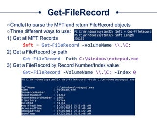 Get-FileRecord
○Cmdlet to parse the MFT and return FileRecord objects
○Three different ways to use:
1) Get all MFT Records
$mft = Get-FileRecord -VolumeName .C:
2) Get a FileRecord by path
Get-FileRecord –Path C:Windowsnotepad.exe
3) Get a FileRecord by Record Number/Index value
Get-FileRecord -VolumeName .C: -Index 0
 
