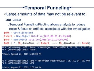 Temporal Funneling
○Large amounts of data may not be relevant to
our case
□Temporal Funneling/Pivoting allows analysts to reduce
noise & focus on artifacts associated with the investigation
$mft = Get-FileRecord
$start = New-Object DateTime(2015,08,21,13,05,00)
$end = New-Object DateTime(2015,08,21,14,05,00)
$mft | ? {($_.BornTime -gt $start) –and ($_.BornTime –lt $end)}
 