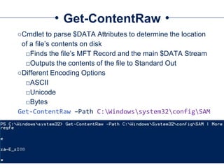 Get-ContentRaw
○Cmdlet to parse $DATA Attributes to determine the location
of a file’s contents on disk
□Finds the file’s MFT Record and the main $DATA Stream
□Outputs the contents of the file to Standard Out
○Different Encoding Options
□ASCII
□Unicode
□Bytes
Get-ContentRaw –Path C:Windowssystem32configSAM
 