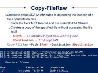 Copy-FileRaw
○Cmdlet to parse $DATA Attributes to determine the location of a
file’s contents on disk
□Finds the file’s MFT Record and the main $DATA Stream
□Creates a copy of the specified file without accessing the file
itself
$Path = C:Windowssystem32configSAM
$Destination = C:tempSAM
Copy-FileRaw –Path $Path –Destination $Destination
 