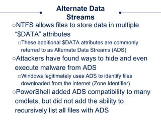 Alternate Data
Streams
○NTFS allows files to store data in multiple
“$DATA” attributes
□These additional $DATA attributes are commonly
referred to as Alternate Data Streams (ADS)
○Attackers have found ways to hide and even
execute malware from ADS
□Windows legitimately uses ADS to identify files
downloaded from the internet (Zone.Identifier)
○PowerShell added ADS compatibility to many
cmdlets, but did not add the ability to
recursively list all files with ADS
 
