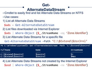 Get-
AlternateDataStream
○Cmdlet to easily find and list Alternate Data Streams on NTFS
○Use cases:
1) List all Alternate Data Streams
$ads = Get-AlternateDataStream
2) List files downloaded via Internet Explorer
$ads | Where-Object {$_.StreamName –eq ‘Zone.Identifier’}
3) List Alternate Data Streams for a specific file
Get-AlternateDataStream –Path ‘C:$Extend$UsnJrnl’
4) List Alternate Data Streams not created by the Internet Explorer
$asd | Where-Object {$_.StreamName –ne ‘Zone.Identifier’}
 