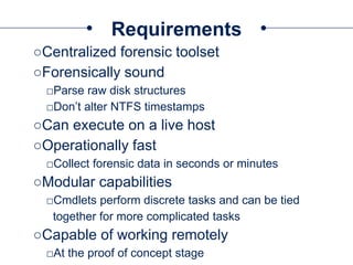 Requirements
○Centralized forensic toolset
○Forensically sound
□Parse raw disk structures
□Don’t alter NTFS timestamps
○Can execute on a live host
○Operationally fast
□Collect forensic data in seconds or minutes
○Modular capabilities
□Cmdlets perform discrete tasks and can be tied
together for more complicated tasks
○Capable of working remotely
□At the proof of concept stage
 