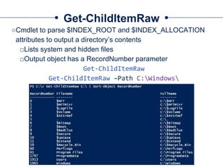 Get-ChildItemRaw
○Cmdlet to parse $INDEX_ROOT and $INDEX_ALLOCATION
attributes to output a directory’s contents
□Lists system and hidden files
□Output object has a RecordNumber parameter
Get-ChildItemRaw
Get-ChildItemRaw –Path C:Windows
 