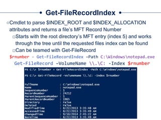 Get-FileRecordIndex
○Cmdlet to parse $INDEX_ROOT and $INDEX_ALLOCATION
attributes and returns a file’s MFT Record Number
□Starts with the root directory’s MFT entry (index 5) and works
through the tree until the requested files index can be found
□Can be teamed with Get-FileRecord
$rnumber = Get-FileRecordIndex –Path C:Windowsnotepad.exe
Get-FileRecord –VolumeName .C: -Index $rnumber
 