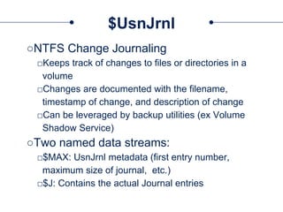 $UsnJrnl
○NTFS Change Journaling
□Keeps track of changes to files or directories in a
volume
□Changes are documented with the filename,
timestamp of change, and description of change
□Can be leveraged by backup utilities (ex Volume
Shadow Service)
○Two named data streams:
□$MAX: UsnJrnl metadata (first entry number,
maximum size of journal, etc.)
□$J: Contains the actual Journal entries
 