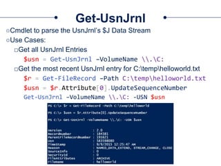 Get-UsnJrnl
○Cmdlet to parse the UsnJrnl’s $J Data Stream
○Use Cases:
□Get all UsnJrnl Entries
$usn = Get-UsnJrnl –VolumeName .C:
□Get the most recent UsnJrnl entry for C:temphelloworld.txt
$r = Get-FileRecord –Path C:temphelloworld.txt
$usn = $r.Attribute[0].UpdateSequenceNumber
Get-UsnJrnl –VolumeName .C: -USN $usn
 