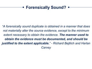 Forensically Sound?
“A forensically sound duplicate is obtained in a manner that does
not materially alter the source evidence, except to the minimum
extent necessary to obtain the evidence. The manner used to
obtain the evidence must be documented, and should be
justified to the extent applicable.” - Richard Bejtlich and Harlan
Carvey
 