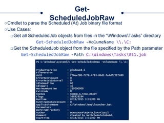 Get-
ScheduledJobRaw
○Cmdlet to parse the Scheduled (At) Job binary file format
○Use Cases:
□Get all ScheduledJob objects from files in the “WindowsTasks” directory
Get-ScheduledJobRaw –VolumeName .C:
□Get the ScheduledJob object from the file specified by the Path parameter
Get-ScheduledJobRaw -Path C:WindowsTasksAt1.job
 