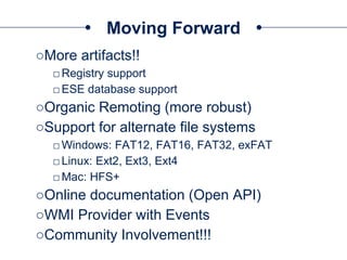 Moving Forward
○More artifacts!!
□Registry support
□ESE database support
○Organic Remoting (more robust)
○Support for alternate file systems
□Windows: FAT12, FAT16, FAT32, exFAT
□Linux: Ext2, Ext3, Ext4
□Mac: HFS+
○Online documentation (Open API)
○WMI Provider with Events
○Community Involvement!!!
 