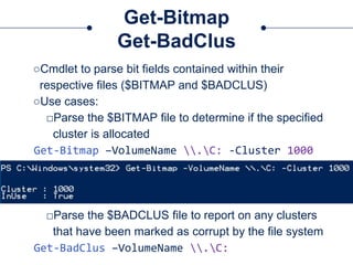 Get-Bitmap
Get-BadClus
○Cmdlet to parse bit fields contained within their
respective files ($BITMAP and $BADCLUS)
○Use cases:
□Parse the $BITMAP file to determine if the specified
cluster is allocated
Get-Bitmap –VolumeName .C: -Cluster 1000
□Parse the $BADCLUS file to report on any clusters
that have been marked as corrupt by the file system
Get-BadClus –VolumeName .C:
 