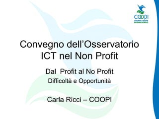 Convegno dell’Osservatorio
ICT nel Non Profit
Dal Profit al No Profit
Difficoltà e Opportunità
Carla Ricci – COOPI
 