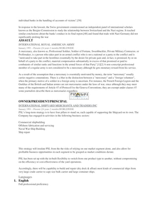 individual banks in the handling of accounts of victims".[39]
In response to the lawsuit, the Swiss government commissioned an independent panel of international scholars
known as the Bergier Commission to study the relationship between Switzerland and the Nazi regime. It reached
similar conclusions about the banks' conduct in its final report,[40] and found that trade with Nazi Germany did not
significantly prolong the war
ASSAULT
INTERNATIONAL ROYAL AMERICAN ARMY
January 1991 – Present (24 years 2 months)WORLDWIDE
A mercenary, also known as, Professional Soldier, Soldier of Fortune, Swashbuckler, Private Military Contractor, or
Profitmaker, is a person who takes part in an armed conflict who is not a national or a party to the conflict and is
"motivated to take part in the hostilities essentially by the desire for private gain and, in fact, is promised, by or on
behalf of a party to the conflict, material compensation substantially in excess of that promised or paid to
combatants of similar ranks and functions in the armed forces of that Party".[1][2] A non-conscript professional
member of a regular army is not considered to be a mercenary although he gets monetary reward from his service.
As a result of the assumption that a mercenary is essentially motivated by money, the term "mercenary" usually
carries negative connotations. There is a blur in the distinction between a "mercenary" and a "foreign volunteer",
when the primary motive of a soldier in a foreign army is uncertain. For instance, the French Foreign Legion and the
Gurkhas of the British and Indian armies are not mercenaries under the laws of war, since although they may meet
many of the requirements of Article 47 of Protocol I to the Geneva Conventions, they are exempt under clauses 47
some journalists describe them as mercenaries regardless
OWNER/PRESIDENT/PRINCIPAL
INTERNATIONAL SHIPYARD MERCHANTS AND TRADERS INC
January 1991 – Present (24 years 2 months)WORLDWIDE
PSL’s long-term strategy is to have four pillars to stand on, each capable of supporting the Shipyard on its own. The
Company has engaged in activities in the following business sectors:
Commercial shipbuilding
Offshore fabrication and servicing
Naval War-Ship Building
Ship repair
This strategy will insulate PSL from the the risks of relying on one market segment alone, and also allow for
profitable business opportunities in each segment to be grasped as market conditions dictate.
PSL has been set up with the in-built flexibility to switch from one product type to another, without compromising
on the efficiency or cost-effectiveness of the yard operations.
Accordingly, there will be capability to build and repair (dry dock & afloat) most kinds of commercial ships from
very large crude carrier to cape size bulk carrier and large container ships.
Languages
1. English
Full professional proficiency
 