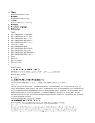 2. Malay
Full professional proficiency
3. Chinese
Full professional proficiency
4. Arabic
Professional working proficiency
5. Romania
6. Germanic languages
7. Indonesian
Skills
 INTERNATIONAL AVIATION...
 INTERNATIONAL BANK AND...
 INTERNATIONAL MILITARY...
 INTERNATIONAL PRESIDENT...
 INTERNATIONAL MILITARY...
 AMERICAN BAR...
 INTERNATIONAL BAR...
 INTERNATIONAL MARITIME...
 INTERNATIONAL OIL AND...
 INTERNATIONAL DEVELOPER...
 INTERNATIONAL MILITARY...
 Gmail
 Facebook
 Entrepreneurship
 Microsoft Office
 See 19+
Certifications
AMERICAN BAR ASSOCIATION
UNITED STATES JUDGES ASSOCIATION ( LAW), License 01369049
January 1999 – Present
Education
AMERICAN MILITARY UNIVERSITY
Master's degree, INTERNATIONAL CONFLICTS AND RESOLUTION, 3.99 GPA
2000 – 2017
The specialization in International Conflict Resolution (ICR) provides students with an understanding of the root
causes of international conflicts and of how conflict resolution takes place on an international level. Students receive
practical, hands-on training in various methodologies of international conflict resolution. The specialization, which
builds on curriculum put in place by the Center for International Conflict Resolution at SIPA (CICR), seeks to
integrate theory and practice, providing a venue for leading practitioners and scholars to prepare the next generation
of conflict resolution specialists.
Activities and Societies: ALPHA PHI OMEGA
SINGAPORE ACADEMY OF LAW
DOCTORATE, INTERNATIONAL CONFLICT AND RESOLUTION, 3.99 GPA
2000 – 2009
International Conflict Resolution is an interdisciplinary field, and scholars link their work to the study of
development, human rights, humanitarian affairs, security policy and social psychology. Students have the
opportunity to pursue coursework in corresponding programs throughout Columbia University. The ICR
 