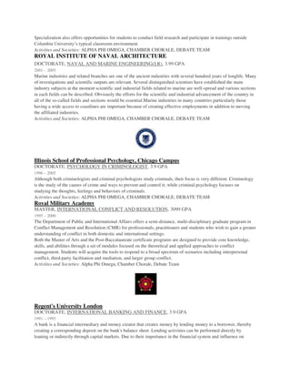 Specialization also offers opportunities for students to conduct field research and participate in trainings outside
Columbia University’s typical classroom environment.
Activities and Societies: ALPHA PHI OMEGA, CHAMBER CHORALE, DEBATE TEAM
ROYAL INSTITUTE OF NAVAL ARCHITECTURE
DOCTORATE, NAVAL AND MARINE ENGINEERING(I.R), 3.99 GPA
2001 – 2005
Marine industries and related branches are one of the ancient industries with several hundred years of longlife. Many
of investigations and scientific outputs are relevant. Several distinguished scientists have established the main
industry subjects at the moment scientific and industrial fields related to marine are well-spread and various sections
in each fields can be described. Obviously the efforts for the scientific and industrial advancement of the country in
all of the so-called fields and sections would be essential.Marine industries in many countries particularly those
having a wide access to coastlines are important because of creating effective employments in addition to moving
the affiliated industries.
Activities and Societies: ALPHA PHI OMEGA, CHAMBER CHORALE, DEBATE TEAM
Illinois School of Professional Psychology, Chicago Campus
DOCTORATE, PSYCHOLOGY IN CRIMINOLOGIST, 3.9 GPA
1996 – 2005
Although both criminologists and criminal psychologists study criminals, their focus is very different. Criminology
is the study of the causes of crime and ways to prevent and control it; while criminal psychology focuses on
studying the thoughts, feelings and behaviors of criminals.
Activities and Societies: ALPHA PHI OMEGA, CHAMBER CHORALE, DEBATE TEAM
Royal Military Academy
MASTER, INTERNATIONAL CONFLICT AND RESOLUTION, 3099 GPA
1995 – 2000
The Department of Public and International Affairs offers a semi-distance, multi-disciplinary graduate program in
Conflict Management and Resolution (CMR) for professionals, practitioners and students who wish to gain a greater
understanding of conflict in both domestic and international settings.
Both the Master of Arts and the Post-Baccalaureate certificate programs are designed to provide core knowledge,
skills, and abilities through a set of modules focused on the theoretical and applied approaches to conflict
management. Students will acquire the tools to respond to a broad spectrum of scenarios including interpersonal
conflict, third-party facilitation and mediation, and larger group conflict.
Activities and Societies: Alpha Phi Omega, Chamber Chorale, Debate Team
Regent's University London
DOCTORATE, INTERNATIONAL BANKING AND FINANCE, 3.9 GPA
1991 – 1995
A bank is a financial intermediary and money creator that creates money by lending money to a borrower, thereby
creating a corresponding deposit on the bank's balance sheet. Lending activities can be performed directly by
loaning or indirectly through capital markets. Due to their importance in the financial system and influence on
 