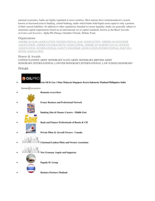 national economies, banks are highly regulated in most countries. Most nations have institutionalized a system
known as fractional reserve banking, central banking, under which banks hold liquid assets equal to only a portion
of their current liabilities. In addition to other regulations intended to ensure liquidity, banks are generally subject to
minimum capital requirements based on an international set of capital standards, known as the Basel Accords.
Activities and Societies: Alpha Phi Omega, Chamber Chorale, Debate Team
Organizations
AMERICAN BAR ASSOCIATION, INTERNATIONAL BAR ASSOCIATION, AMERICAN ENGINEER
ASSOCIATION, AMERICAN PARACHUTE ASSOCIATION, AMERICAN MARINE NAVAL OFFICER
ASSOCIATION, INTERNATIONAL SAFETY ENGINEER ASSOCIATION,INTERNATIONAL DEEP SEA
DIVER ASSOCIATION
Honors & Awards
UNITED NATIONS ARMY HONORARY,NATO ARMY HONORARY,BRITISH ARMY
HONORARY,INTERNATIONAL LAWYER HONORARY,INTERNATIONAL LAW JUDGES HONORARY
Groups
 Asia Oil & Gas: China Malaysia Singapore Korea Indonesia Thailand Philippines India
 Romania everywhere
 France Business and Professional Network
 Banking Jobs & Finance Careers - Middle East
 Bank and Finance Professionals of Russia & CIS
 Private Pilots & Aircraft Owners - Canada
 Cincinnati Lunken Pilots and Owners Associaton
 New Economy Angels and Supporter
 Pagoda SL Group
 Business Partners Thailand
 