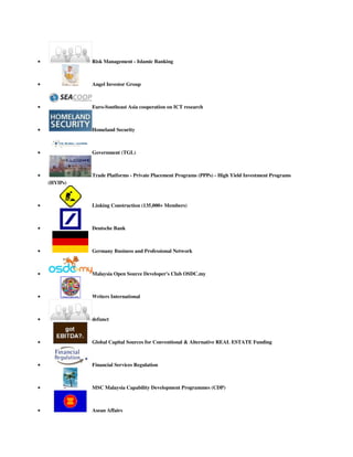  Risk Management - Islamic Banking
 Angel Investor Group
 Euro-Southeast Asia cooperation on ICT research
 Homeland Security
 Government (TGL)
 Trade Platforms - Private Placement Programs (PPPs) - High Yield Investment Programs
(HYIPs)
 Linking Construction (135,000+ Members)
 Deutsche Bank
 Germany Business and Professional Network
 Malaysia Open Source Developer's Club OSDC.my
 Writers International
 defunct
 Global Capital Sources for Conventional & Alternative REAL ESTATE Funding
 Financial Services Regulation
 MSC Malaysia Capability Development Programmes (CDP)
 Asean Affairs
 