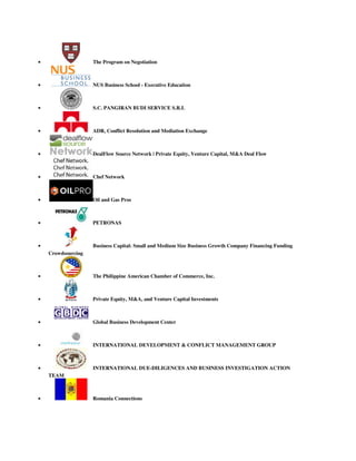  The Program on Negotiation
 NUS Business School - Executive Education
 S.C. PANGIRAN BUDI SERVICE S.R.L
 ADR, Conflict Resolution and Mediation Exchange
 DealFlow Source Network | Private Equity, Venture Capital, M&A Deal Flow
 Chef Network
 Oil and Gas Pros
 PETRONAS
 Business Capital: Small and Medium Size Business Growth Company Financing Funding
Crowdsourcing
 The Philippine American Chamber of Commerce, Inc.
 Private Equity, M&A, and Venture Capital Investments
 Global Business Development Center
 INTERNATIONAL DEVELOPMENT & CONFLICT MANAGEMENT GROUP
 INTERNATIONAL DUE-DILIGENCES AND BUSINESS INVESTIGATION ACTION
TEAM
 Romania Connections
 