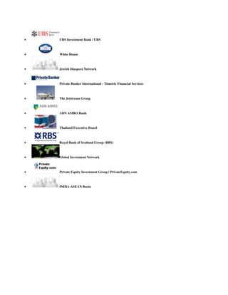  UBS Investment Bank / UBS
 White House
 Jewish Diaspora Network
 Private Banker International - Timetric Financial Services
 The Jetstream Group
 ABN AMRO Bank
 Thailand Executive Board
 Royal Bank of Scotland Group (RBS)
 Global Investment Network
 Private Equity Investment Group | PrivateEquity.com
 INDIA-ASEAN Busin
 