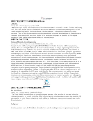 CHIEF EXECUTIVE OFFICER (ASEAN)
DRS INC.
January 2002 – Present (13 years 2 months)JAPAN
DRS Technologies and the National Guard Educational Foundation have established The DRS Guardian Scholarship
Fund, which will provide college scholarships to the children of National Guardsmen killed during service to their
country. Eligible High School Juniors and Seniors can apply for up to $25,000 paid over a four year college
education. These are the children of heroes who made the ultimate sacrifice to protect freedom. If you would like to
contribute, please use this safe and secure website. A tax deductible receipt will be printed at the end of your
transaction. Thank you for supporting the children of America's heroes.
SAFETY ENGINEER
Malaysia Marine & Heavy Engineering
January 2001 – Present (14 years 2 months)JOHORE BHARU,MALAYSIA
Malaysia Marine and Heavy Engineering Sdn Bhd (MMHE) is involved in the marine and heavy engineering
activities. We have a strong foundation in the wide spectrum of marine, oil and gas engineering and construction
works with the necessary capabilities and advanced facilities to meet the increasing demand of our customers.In
2006, MISC Berhad owned 100% equity in MMHE. This offers tremendous and valuable synergistic opportunities
for the Company to expand its service offerings in the areas of oil and gas shipping and marine engineering.MMHE
offers a full range of construction and engineering services, from detailed engineering design, procurement,
installation, hook-up and commissioning.We have fabricated numerous offshore structures that conform to stringent
requirements for various local and international oil & gas companies. The services includes the fabrication of
jackets, production and process modules, integrated decks, living quarters and various other structures for the oil &
gas and petrochemical industries.Leveraging on our capabilities and expertise in marine repair and construction,
MMHE also caters for the conversion of vessels to FPSOs and FSOs.MMHE also undertake the precision
construction of turrets, a major component of floating production systems.MMHE has repaired numerous vessels
including very large and ultra large LNG and LPG carriers and tanker. With our extensive experience, we are well
placed to be the regional hub for LNG carrier repair.We offer ship owners competitive cost and fast turn-around
time for all types of damage repairs and rig repairs.MMHE has comprehensive on-site facilities. We are able to
simultaneously accommodate the construction of large marine structures at our open fabrication yard and supported
well equipped workshops, drydocks and shiplift facilities. Other facilities include a 12,000 ton bulk head, heavy lift
cranes, computer numerical control and CNC cutting machines.
CHIEF EXECUTIVE OFFICER (ASEAN)
The World Bank
January 2001 – Present (14 years 2 months)MALAYSIA
“The World Bank is honing its focus on areas where we can add most value: targeting the poor and vulnerable;
creating opportunities for growth; promoting global collective action; strengthening governance; and managing risk
and preparing for crisis. We are doing this all while making the Bank a more transparent, accountable and results-
driven institution.”
Background
Over the past three years, the World Bank Group has been actively working to make its operations and research
 