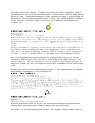 more open, transparent and accountable. Two pillars of this effort have been the Open Data initiative, a range of
reforms enabling free access to data that had previously only been available to paying subscribers; and the Access to
Information Policy, a ground-breaking change to how the Bank makes information about its projects, analytical and
administrative activities and Board proceedings available to the public. Closely linked to these efforts are the Bank’s
ongoing commitments to governance and anti-corruption and efforts to bring greater accountability into our
operational work.
CHIEF EXECUTIVE OFFICER (ASEAN)
British Petroleum
January 2000 – Present (15 years 2 months)SINGAPORE
With beach closures and the closing of fishing waters in the Gulf of Mexico, the Deepwater Horizon incident had a
dramatic impact on the economy of the Gulf Coast during the summer and autumn of 2010. Even after the well had
been killed and no further oil was reaching shore, the region struggled to change public perceptions of the impact of
the spill.
Tourism
Throughout the Gulf Coast, we are providing financial support for state tourism promotion efforts. Within weeks of
the accident, we had announced block grants of $70 million to help promote tourism and mitigate the economic
impact of the oil spill in Louisiana, Mississippi, Alabama and Florida. In the autumn of 2010, we further increased
our support for tourism in the region by committing an additional $47 million in total to the four states affected.
Each state is using the tourism funds to develop specific marketing programmes that promote their state’s key
tourism selling points. In Louisiana, for example, the state is using the BP funds to improve awareness of coastal
amenities and the state’s brand as the “Sportsman’s Paradise” by encouraging tourism through charter fishing and
nature-based adventures. The funds will also be used to promote tourism in New Orleans and other tourism-related
events.
Elsewhere along the coast, state and local tourism officials have used BP funds to sponsor concerts and other special
events that have attracted thousands of visitors to impacted cities.
CHIEF FINANCE OFFICER
SITIMAS SDN BHD ( BRUNEI DARUSSALAM)
February 1999 – Present (16 years 1 month)BRUNEI DARUSSALAM
Top executive responsible for a firm's overall operations and performance. He or she is the leader of the firm, serves
as the main link between the board of directors (the board) and the firm's various parts or levels, and is held solely
responsible for the firm's success or failure. One of the major duties of a CEO is to maintain and implement
corporate policy, as established by the board. Also called President or managing director, he or she may also be the
chairman (or chairperson) of the board.
CHIEF EXECUTIVE OFFICER (ASEAN)
BOEING INC.
January 1995 – Present (20 years 2 months)MALAYSIA
Boeing has played a significant role in U.S. Space Flight programs from the beginning, designing, building and
operating rockets, space capsules, orbiting laboratories and the recently retired Space Shuttle.
On August 4, 2011, we announced the selection of the United Launch Alliance (ULA) Atlas V rocket to launch the
 