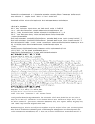 Dakota Air Parts International, Inc. is dedicated to supporting customers globally. Whether you need an aircraft
spare, an engine, or a complete aircraft - Dakota Air Parts is there to help.
Dakota specializes in several different platforms. Read more about what we can do for you:
- Rotor Wing Businesses:
UH-1 "Huey" Helicopters Spares, engines, and whole aircraft support for the UH-1
AH-1 "Cobra" Helicopters Spares, engines, and whole aircraft support for the AH-1
OH-58 "Kiowa" Helicopters Spares, engines, and whole aircraft support for the OH-58
OH-6 "Cayuse" Helicopters Spares, engines, and whole aircraft support for the OH-6
- Power Plant Businesses:
Honeywell Aerospace (Lycoming) T53 Turbine Engines Spares and whole turbine engines for supporting the T53
Honeywell Aerospace (Lycoming) T55 Turbine Engines Spares and whole turbine engines for supporting the T55
Rolls-Royce (Allison) Model 250 (T63) Turbine Engines Spares and whole turbine engines for supporting the A250
GE J85 Turbine Engines Spares and whole turbine engines for supporting the J85
- Others:
Dakota Aerospace Asia Dakota Aerospace Asia serves aviation requirements in SE Asia
Aircraft Movie Props Aircraft and parts for movie projects
Other Aviation Businesses Some of the many other areas we help support
OWNER/PRESIDENT/PRINCIPAL
INTERNATIONAL WORLD BANK FUND
December 1991 – Present (23 years 3 months)ROMANIA
This program document describes the Second Development Policy Loan Program in a program of three possible
Development Policy Loans (DPL) to Romania. The first DPL (DPL1) disbursed Euro 300 million in September
2009. This second DPL (DPL2) is also for Euro 300 million. A third DPL (DPL3) for Euro 400 million is tentatively
targeted for CY2011. This DPL program supports the Government's structural reforms in three key areas: a)
improving fiscal sustainability and management of public finances, including at sectoral level in health and
education; b) enhancing social protection systems to address the immediate needs of the poor and vulnerable while
ensuring more sustainable social protection over the longer-term; and c) strengthening contingency planning in, and
the resilience of, the financial sector. The Bank operation reinforces and complements existing programs by the
International Monetary Fund (IMF) and the European Commission (EC). The DPL series is central to the Bank's
engagement in Romania as described in the Country Partnership Strategy (CPS) that was presented to the Board on
July 16, 2009, together with DPL1. While financing a relatively small share of the Euro 20 billion package agreed
by the Government with the IMF and the EC, the DPL targets structural reforms which will considerably improve
Romania's medium to long term outlook for sustainable development.
OWNER/PRESIDENT/PRINCIPAL
INTERNATIONAL AMERICAN AIR FORCE
May 1991 – Present (23 years 10 months)SINGAPORE
To the Airmen of the United States Air Force and their Families:
As we pause this Memorial Day to honor those who have died in service of our great Nation, it is also useful to
reflect on what this day of remembrance reveals about the character of our Nation and its people. History records
that Major General John Logan, national commander of the Grand Army of the Republic, formally designated May
30th, 1868 as a day to decorate the graves of the fallen.
History also suggests, however, that long before this formal decree, the people of several towns and cities organized
local efforts to decorate service members' graves, demonstrating the deeply personal and heartfelt gratitude that
Americans express for those who serve-and for those who sacrificed. Since its origin, Memorial Day has been an
 
