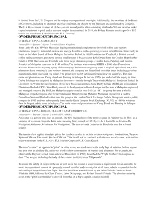 is derived from the U.S. Congress and is subject to congressional oversight. Additionally, the members of the Board
of Governors, including its chairman and vice-chairman, are chosen by the President and confirmed by Congress.
The U.S. Government receives all of the system's annual profits, after a statutory dividend of 6% on member banks'
capital investment is paid, and an account surplus is maintained. In 2010, the Federal Reserve made a profit of $82
billion and transferred $79 billion to the U.S. Treasury.
OWNER/PRESIDENT/PRINCIPAL
INTERNATIONAL SIME DARBY
January 1991 – Present (24 years 2 months)United Kingdom
Sime Darby (MYX: 4197) is Malaysia's leading multinational conglomerate involved in five core sectors:
plantations, property, industrial, motors and energy & utilities, with a growing presence in healthcare. Sime Darby is
listed on the Main Board of Bursa Malaysia Securities Berhad.In 1905 Harrisons and Crosfield, a British tea and
coffee trading company, purchased several small estates in Malaysia for £50,000 and form the Golden Hope Rubber
Estate.In 1982 Harrisons and Crosfield sold three large plantation groups - Golden Hope, Pataling, and London
Asiatic - to Malaysian concerns for £146 million.The business was renamed GHPB in 1990 after Pemodalan
Nasional Berhad took majority equity of the company. Its interests originally were in tropical agriculture but, while
plantations have remained a core business interest, the company has diversified into other areas including glycerine
manufacture, fruit juices and real estate. The group now has 83 subsidiaries based in seven countries. The main
estate and plantations are Carey Island and Banting in Selangor.In the late 1970s just under half the equity in Sime
Darby Holdings was acquired by Malaysian investors – mainly through Tradewinds (Malaysia) Sendirian Berhad. In
December 1979 with the incorporation of two new Malaysian entities, Sime Darby Berhad (SDB) and Consolidated
Plantations Berhad (CPB), Sime Darby moved its headquarters to Kuala Lumpur and became a Malaysian registered
and managed concern. By 1983, the Malaysian equity stood at over 54%.In 1981, the group became a wholly
Malaysian-owned company after former Malaysian Prime Minister Mahathir Mohamad engineered a raid by
Pemodalan Nasional Berhad to take over the group at the London Stock Exchange.Guthrie Group was made a public
company in 1987 and was subsequently listed on the Kuala Lumpur Stock Exchange (KLSE) in 1989 in what was
then the largest public issue in Malaysia.The main estate and plantations are Carey Island and Banting in Selangor.
OWNER/PRESIDENT/PRINCIPAL
INTERNATIONAL BOEING FLIGHT TEAM WORLDWIDE
January 1991 – Present (24 years 2 months)SINGAPORE
An aviator is a person who flies an aircraft. The first recorded use of the term (aviateur in French) was in 1887, as a
variation of 'aviation', from the Latin avis (meaning bird), coined in 1863 by G. de la Landelle in Aviation Ou
Navigation Aérienne (Aviation or Air Navigation). The term aviatrix (aviatrice in French) is used for a female
aviator.
The term is often applied simply to pilots, but can be extended to include aviation navigators, bombardiers, Weapon
Systems Officers, Electronic Warfare Officers. This should not be confused with the term naval aviator, which refers
to crew members in the U.S. Navy, U.S. Marine Corps and U.S. Coast Guard.
The term "aviator", as opposed to "pilot" or other terms, was used more in the early days of aviation, before anyone
had ever seen an airplane fly, and it was used to show connotations of bravery and adventure. For example, the
editors at the Dayton Herald, (in an article of December 18, 1903) described the Wright brothers' first airplane as
thus: "The weight, including the body of the aviator, is slightly over 700 pounds".
To ensure the safety of people in the air as well as on the ground, it soon became a requirement for an aircraft to be
under the operational control of a properly trained, certified and current pilot at all times, who is responsible for the
safe and legal completion of the flight. The first certificate was delivered by the Aéro-Club de France to Louis
Blériot in 1908, followed by Glenn Curtiss, Léon Delagrange, and Robert Esnault-Pelterie. The absolute authority
given to the "pilot in command" is derived from that of a ship's captain.[citation needed]
 