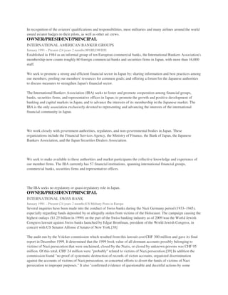 In recognition of the aviators' qualifications and responsibilities, most militaries and many airlines around the world
award aviator badges to their pilots, as well as other air crews.
OWNER/PRESIDENT/PRINCIPAL
INTERNATIONAL AMERICAN BANKER GROUPS
January 1991 – Present (24 years 2 months)WORLDWIDE
Established in 1984 as an informal group of ten European commercial banks, the International Bankers Association's
membership now counts roughly 60 foreign commercial banks and securities firms in Japan, with more than 16,000
staff.
We seek to promote a strong and efficient financial sector in Japan by: sharing information and best practices among
our members; pooling our members' resources for common goals; and offering a forum for the Japanese authorities
to discuss measures to strengthen Japan's financial sector.
The International Bankers Association (IBA) seeks to foster and promote cooperation among financial groups,
banks, securities firms, and representative offices in Japan; to promote the growth and positive development of
banking and capital markets in Japan; and to advance the interests of its membership in the Japanese market. The
IBA is the only association exclusively devoted to representing and advancing the interests of the international
financial community in Japan.
We work closely with government authorities, regulators, and non-governmental bodies in Japan. These
organizations include the Financial Services Agency, the Ministry of Finance, the Bank of Japan, the Japanese
Bankers Association, and the Japan Securities Dealers Association.
We seek to make available to these authorities and market participants the collective knowledge and experience of
our member firms. The IBA currently has 57 financial institutions, spanning international financial groups,
commercial banks, securities firms and representative offices.
The IBA seeks no regulatory or quasi-regulatory role in Japan.
OWNER/PRESIDENT/PRINCIPAL
INTERNATIONAL SWISS BANK
January 1991 – Present (24 years 2 months)US Military Posts in Europe
Several inquiries have been made into the conduct of Swiss banks during the Nazi Germany period (1933–1945),
especially regarding funds deposited by or allegedly stolen from victims of the Holocaust. The campaign causing the
highest outlays ($1.25 billion in 1999) on the part of the Swiss banking industry as of 2009 was the World Jewish
Congress lawsuit against Swiss banks launched by Edgar Bronfman, president of the World Jewish Congress, in
concert with US Senator Alfonse d'Amato of New York.[38]
The audit run by the Volcker commission which resulted from this lawsuit cost CHF 300 million and gave its final
report in December 1999. It determined that the 1999 book value of all dormant accounts possibly belonging to
victims of Nazi persecution that were unclaimed, closed by the Nazis, or closed by unknown persons was CHF 95
million. Of this total, CHF 24 million were "probably" related to victims of Nazi persecution.[39] In addition the
commission found "no proof of systematic destruction of records of victim accounts, organized discrimination
against the accounts of victims of Nazi persecution, or concerted efforts to divert the funds of victims of Nazi
persecution to improper purposes." It also "confirmed evidence of questionable and deceitful actions by some
 