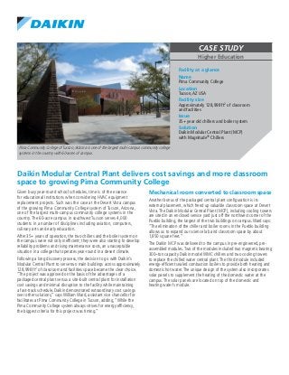 CASE STUDY
Higher Education
Pima Community College of Tucson,Arizona is one of the largest multi-campus community college
systems in the country with 60-acres of campus.
Daikin Modular Central Plant delivers cost savings and more classroom
space to growing Pima Community College
Given busy year-round school schedules, time is of the essence
for educational institutions when considering HVAC equipment
replacement projects. Such was the case at the Desert Vista campus
of the growing Pima Community College system of Tucson, Arizona,
one of the largest multi-campus community college systems in the
country. The 60-acre campus in southwest Tucson serves 4,000
students in a number of disciplines including aviation, computers,
culinary arts and early education.
After 35+ years of operation, the two chillers and the boiler system on
the campus were not only inefficient; they were also starting to develop
reliability problems and rising maintenance costs, an unacceptable
situation in a college that operates year-round in a desert climate.
Following a long discovery process, the decision to go with Daikin’s
Modular Central Plant to serve two main buildings across approximately
128,998 ft2 of classroom and facilities space became the clear choice.
“The project was approved on the basis of the advantages of a
packaged central plant versus a site-built central plant for installation
cost savings and minimal disruption to the facility while maintaining
a fast-track schedule. Daikin demonstrated extraordinary cost savings
over other solutions,” says William Ward, assistant vice chancellor for
facilitates at Pima Community College in Tucson, adding, “While the
Pima Community College system always strives for energy efficiency,
the biggest criteria for this project was timing.”
Mechanical room converted to classroom space
Another bonus of the packaged central plant configuration is its
external placement, which freed up valuable classroom space at Desert
Vista.The Daikin Modular Central Plant (MCP), including cooling towers
are sited in an enclosed service yard just off the northwest corner of the
Pueblo building, the largest of the two buildings on campus.Ward says:
“The elimination of the chiller and boiler rooms in the Pueblo building
allows us to expand our science lab and classroom space by about
1,850 square feet.”
The Daikin MCP was delivered to the campus in pre-engineered, pre-
assembled modules.Two of the modules included two magnetic bearing
300–ton capacity Daikin model WMC chillers and two cooling towers
to replace the chilled water central plant.The third module included
energy-efficient sealed combustion boilers to provide both heating and
domestic hot water.The unique design of the system also incorporates
solar panels to supplement the heating of the domestic water at the
campus.The solar panels are located on top of the domestic and
heating water’s module.
Facility at a glance
Name
Pima Community College
Location
Tucson,AZ USA
Facility size
Approximately 128,998 ft2 of classroom
and facilities
Issue
35+ year old chillers and boiler system
Solution
Daikin Modular Central Plant (MCP)
with Magnitude® Chillers
 