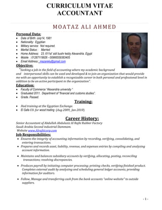 - 1 -
CURRICULUM VITAE
ACCOUNTANT
MOATAZ ALI AHMED
Personal Data:
 Date of Birth: July14, 1981
 Nationality: Egyptian
 Military service: Not required.
 Marital Status : Married
 Home Address: 23. 611st’ sidi bushr kebly Alexandria. Egypt
 Mobile : 01287119926 - 00966559383405
 Email Address : mazareky@gmail.com
Objective:
"Seeking a job in the field of accounting where my academic background
and interpersonal skills can be used and developed & to join an organization that would provide
me with an opportunity to establish a recognizable career in both personal and professional level in
addition to be an active participant in the organization".
Education:
 Faculty of Commerce “Alexandria university “
 Graduated 2011. Department of “financial and customs studies”.
 Grade. Passed.
Training:
 Had training at the Egyptian Exchange.
 El Safa CO. for wood trading (Aug 2009_ Jan 2010)
Career History:
Senior Accountant of Abdullah Abdulaziz Al Rajhi Rubber Factory
Saudi Arabia Second industrial Dammam.
Website www.Alrajhicorp.com
Job Responsibilities:
 Ensures the integrity of accounting information by recording, verifying, consolidating, and
entering transactions.
 Prepares and records asset, liability, revenue, and expenses entries by compiling and analyzing
account information.
 Maintains and balances subsidiary accounts by verifying, allocating, posting, reconciling
transactions; resolving discrepancies.
 Produces payroll by initiating computer processing; printing checks, verifying finished product.
Completes external audit by analyzing and scheduling general ledger accounts; providing
information for auditors.
 Follow, Manage and transferring cash from the bank accounts “online website” to outside
suppliers.
 