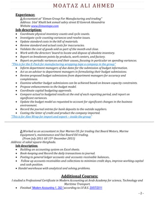 - 2 -
MOATAZ ALI AHMED
Experience:
1-Accountant at" Etman Group For Manufacturing and trading"
Address: 16st’ Khalil bek esmail sabry street El Gomrok Alexandria
Website www.Etmantape.com
Job description:
 Coordinate physical inventory counts and cycle counts.
 Investigate cycle counting variances and resolve issues.
 Update standard costs in the bill of materials.
 Review standard and actual costs for inaccuracies.
 Validate the cost of goods sold as part of the month-end close.
 Work with the directors’ board to locate and dispose of obsolete inventory.
 Report on breakeven points by products, work centers, and factory.
 Report on periodic variances and their causes, focusing in particular on spending variances.
“This is for the E-Pack for manufacturing wrapping tape a company in the group’’
 Inform department managers of due dates for the submission of budget information.
 Act as an advisor to department managers in formulating their budget submissions.
 Review proposed budget submissions from department managers for accuracy and
completeness.
 Examine whether budget submissions can be achieved based on known capacity constraints.
 Propose enhancements to the budget model.
 Coordinate capital budgeting approvals.
 Compare actual to budgeted results at the end of each reporting period, and report on
significant variances.
 Update the budget model as requested to account for significant changes in the business
environment.
 Record the journal entries for bank deposits to the outside suppliers.
 Costing the letter of credit and product the company imported.
‘’This is for Alex Wrap for import and export – inside the group’’
2-Worked as an accountant in Star Marien CO. for trading Out Board Motors, Marine
Equipment’s, maintenance and Out Board Oil trading.
(From July 2011 till 15th December 2011)
Address: el sakal square-Herghada.
Job description:
 Building an accounting system on Excel sheets.
 Book-keeping and Record the daily transactions to journal.
 Posting to general ledger accounts and accounts receivable balances..
 Follow up accounts receivables and collections to minimize credit days, improve working capital
and cash position.
 Handel warehouse with analytical and solving problems.
Additional Courses:
I studied a Professional Certificate in Modern Accounting at Arab Academy for science, Technology and
Maritime Transport.
 Finished “Modern Accounting 1, 2&3 “according to I.F.R.S. 20/07/2011
 