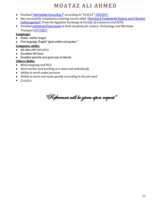 - 3 -
MOATAZ ALI AHMED
 Finished “Intermediate Accounting 2” according to “I.F.R.S.2" 10/01/2011
 Has successfully completed a training course titled “Technical & Fundamental Analysis and A Decision
making approach” From the Egyptian Exchange & Faculty of commerce and ESTA.
 Finished commercial Excel course at Arab Academy for science, Technology and Maritime
Transport.01/11/2011
Language:
 Arabic: mother tongue
 First language: English "good written and spoken ".
Computer skills:
 MS office 2007-2010-2013
 Excellent MS Excel.
 Excellent searcher and good user of internet.
Others Skills:
 Mind mapping and NLP.
 Hard worker and working in a team and individually
 Ability to work under pressure
 Ability to learn new tasks quickly according to the job need
 Creative.
“References will be given upon request”
 