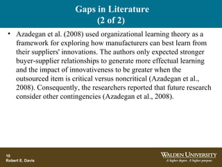 Gaps in Literature
(2 of 2)
• Azadegan et al. (2008) used organizational learning theory as a
framework for exploring how manufacturers can best learn from
their suppliers' innovations. The authors only expected stronger
buyer-supplier relationships to generate more effectual learning
and the impact of innovativeness to be greater when the
outsourced item is critical versus noncritical (Azadegan et al.,
2008). Consequently, the researchers reported that future research
consider other contingencies (Azadegan et al., 2008).
10
Robert E. Davis
 
