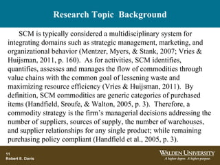 Research Topic Background
SCM is typically considered a multidisciplinary system for
integrating domains such as strategic management, marketing, and
organizational behavior (Mentzer, Myers, & Stank, 2007; Vries &
Huijsman, 2011, p. 160). As for activities, SCM identifies,
quantifies, assesses and manages the flow of commodities through
value chains with the common goal of lessening waste and
maximizing resource efficiency (Vries & Huijsman, 2011). By
definition, SCM commodities are generic categories of purchased
items (Handfield, Sroufe, & Walton, 2005, p. 3). Therefore, a
commodity strategy is the firm’s managerial decisions addressing the
number of suppliers, sources of supply, the number of warehouses,
and supplier relationships for any single product; while remaining
purchasing policy compliant (Handfield et al., 2005, p. 3).
11
Robert E. Davis
 