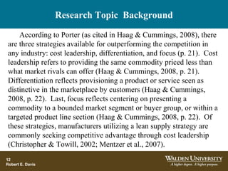 Research Topic Background
According to Porter (as cited in Haag & Cummings, 2008), there
are three strategies available for outperforming the competition in
any industry: cost leadership, differentiation, and focus (p. 21). Cost
leadership refers to providing the same commodity priced less than
what market rivals can offer (Haag & Cummings, 2008, p. 21).
Differentiation reflects provisioning a product or service seen as
distinctive in the marketplace by customers (Haag & Cummings,
2008, p. 22). Last, focus reflects centering on presenting a
commodity to a bounded market segment or buyer group, or within a
targeted product line section (Haag & Cummings, 2008, p. 22). Of
these strategies, manufacturers utilizing a lean supply strategy are
commonly seeking competitive advantage through cost leadership
(Christopher & Towill, 2002; Mentzer et al., 2007).
12
Robert E. Davis
 