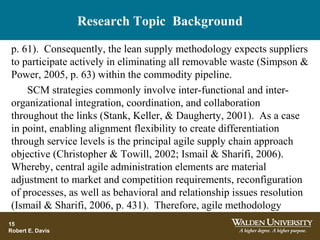 Research Topic Background
p. 61). Consequently, the lean supply methodology expects suppliers
to participate actively in eliminating all removable waste (Simpson &
Power, 2005, p. 63) within the commodity pipeline.
SCM strategies commonly involve inter-functional and inter-
organizational integration, coordination, and collaboration
throughout the links (Stank, Keller, & Daugherty, 2001). As a case
in point, enabling alignment flexibility to create differentiation
through service levels is the principal agile supply chain approach
objective (Christopher & Towill, 2002; Ismail & Sharifi, 2006).
Whereby, central agile administration elements are material
adjustment to market and competition requirements, reconfiguration
of processes, as well as behavioral and relationship issues resolution
(Ismail & Sharifi, 2006, p. 431). Therefore, agile methodology
15
Robert E. Davis
 