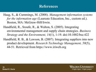 References
18
Robert E. Davis
Haag, S., & Cummings, M. (2008). Management information systems
for the information age (Laureate Education, Inc., custom ed.).
Boston, MA: McGraw-Hill/Irwin.
Handfield, R., Sroufe, R., & Walton, S. (2005). Integrating
environmental management and supply chain strategies. Business
Strategy and the Environment, 14(1), 1-19. doi:10.1002/bse.422
Handfield, R. B., & Lawson, B. (2007). Integrating suppliers into new
product development. Research Technology Management, 50(5),
44-51. Retrieved from https://www.iriweb.org
 