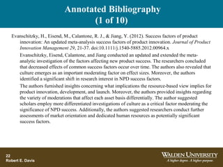 Annotated Bibliography
(1 of 10)
22
Robert E. Davis
Evanschitzky, H., Eisend, M., Calantone, R. J., & Jiang, Y. (2012). Success factors of product
innovation: An updated meta-analysis success factors of product innovation. Journal of Product
Innovation Management 29, 21-37. doi:10.1111/j.1540-5885.2012.00964.x
Evanschitzky, Eisend, Calantone, and Jiang conducted an updated and extended the meta-
analytic investigation of the factors affecting new product success. The researchers concluded
that decreased effects of common success factors occur over time. The authors also revealed that
culture emerges as an important moderating factor on effect sizes. Moreover, the authors
identified a significant shift in research interest in NPD success factors.
The authors furnished insights concerning what implications the resource-based view implies for
product innovation, development, and launch. Moreover, the authors provided insights regarding
the variety of moderations that affect each asset basis differentially. The author suggested
scholars employ more differentiated investigations of culture as a critical factor moderating the
significance of NPD success. Additionally, the authors suggested researchers conduct further
assessments of market orientation and dedicated human resources as potentially significant
success factors.
 