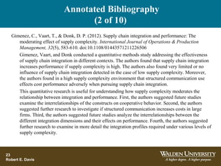 Annotated Bibliography
(2 of 10)
23
Robert E. Davis
Gimenez, C., Vaart, T., & Donk, D. P. (2012). Supply chain integration and performance: The
moderating effect of supply complexity. International Journal of Operations & Production
Management, 32(5), 583-610. doi:10.1108/01443571211226506
Gimenez, Vaart, and Donk conducted a quantitative methods study addressing the effectiveness
of supply chain integration in different contexts. The authors found that supply chain integration
increases performance if supply complexity is high. The authors also found very limited or no
influence of supply chain integration detected in the case of low supply complexity. Moreover,
the authors found in a high supply complexity environment that structured communication use
effects cost performance adversely when pursuing supply chain integration.
This quantitative research is useful for understanding how supply complexity moderates the
relationship between integration and performance. First, the authors suggested future studies
examine the interrelationships of the constructs on cooperative behavior. Second, the authors
suggested further research to investigate if structured communication increases costs in large
firms. Third, the authors suggested future studies analyze the interrelationships between the
different integration dimensions and their effects on performance. Fourth, the authors suggested
further research to examine in more detail the integration profiles required under various levels of
supply complexity.
 