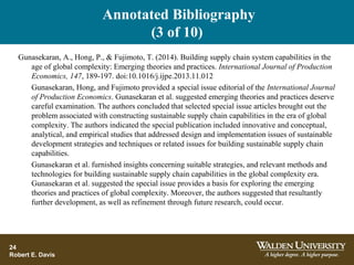 Annotated Bibliography
(3 of 10)
24
Robert E. Davis
Gunasekaran, A., Hong, P., & Fujimoto, T. (2014). Building supply chain system capabilities in the
age of global complexity: Emerging theories and practices. International Journal of Production
Economics, 147, 189-197. doi:10.1016/j.ijpe.2013.11.012
Gunasekaran, Hong, and Fujimoto provided a special issue editorial of the International Journal
of Production Economics. Gunasekaran et al. suggested emerging theories and practices deserve
careful examination. The authors concluded that selected special issue articles brought out the
problem associated with constructing sustainable supply chain capabilities in the era of global
complexity. The authors indicated the special publication included innovative and conceptual,
analytical, and empirical studies that addressed design and implementation issues of sustainable
development strategies and techniques or related issues for building sustainable supply chain
capabilities.
Gunasekaran et al. furnished insights concerning suitable strategies, and relevant methods and
technologies for building sustainable supply chain capabilities in the global complexity era.
Gunasekaran et al. suggested the special issue provides a basis for exploring the emerging
theories and practices of global complexity. Moreover, the authors suggested that resultantly
further development, as well as refinement through future research, could occur.
 