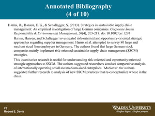 Annotated Bibliography
(4 of 10)
25
Robert E. Davis
Harms, D., Hansen, E. G., & Schaltegger, S. (2013). Strategies in sustainable supply chain
management: An empirical investigation of large German companies. Corporate Social
Responsibility & Environmental Management, 20(4), 205-218. doi:10.1002/csr.1293
Harms, Hansen, and Schaltegger investigated risk-oriented and opportunity-oriented strategic
approaches regarding supplier management. Harms et al. attempted to survey 80 large and
medium sized firm employees in Germany. The authors found that large German stock
companies mainly implement risk-oriented sustainable supply chain management (SSCM)
strategies.
This quantitative research is useful for understanding risk-oriented and opportunity-oriented
strategic approaches to SSCM. The authors suggested researchers conduct comparative analysis
of internationally operating small and medium-sized enterprises. Moreover, the authors
suggested further research to analysis of new SSCM practices that re-conceptualize whose in the
chain.
 