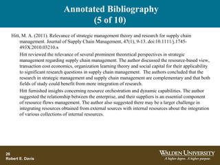 Annotated Bibliography
(5 of 10)
26
Robert E. Davis
Hitt, M. A. (2011). Relevance of strategic management theory and research for supply chain
management. Journal of Supply Chain Management, 47(1), 9-13. doi:10.1111/j.1745-
493X.2010.03210.x
Hitt reviewed the relevance of several prominent theoretical perspectives in strategic
management regarding supply chain management. The author discussed the resource-based view,
transaction cost economics, organization learning theory and social capital for their applicability
to significant research questions in supply chain management. The authors concluded that the
research in strategic management and supply chain management are complementary and that both
fields of study could benefit from more integration of research.
Hitt furnished insights concerning resource orchestration and dynamic capabilities. The author
suggested the relationship between the enterprise, and their suppliers is an essential component
of resource flows management. The author also suggested there may be a larger challenge in
integrating resources obtained from external sources with internal resources about the integration
of various collections of internal resources.
 