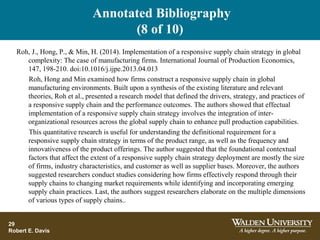 Annotated Bibliography
(8 of 10)
29
Robert E. Davis
Roh, J., Hong, P., & Min, H. (2014). Implementation of a responsive supply chain strategy in global
complexity: The case of manufacturing firms. International Journal of Production Economics,
147, 198-210. doi:10.1016/j.ijpe.2013.04.013
Roh, Hong and Min examined how firms construct a responsive supply chain in global
manufacturing environments. Built upon a synthesis of the existing literature and relevant
theories, Roh et al., presented a research model that defined the drivers, strategy, and practices of
a responsive supply chain and the performance outcomes. The authors showed that effectual
implementation of a responsive supply chain strategy involves the integration of inter-
organizational resources across the global supply chain to enhance pull production capabilities.
This quantitative research is useful for understanding the definitional requirement for a
responsive supply chain strategy in terms of the product range, as well as the frequency and
innovativeness of the product offerings. The author suggested that the foundational contextual
factors that affect the extent of a responsive supply chain strategy deployment are mostly the size
of firms, industry characteristics, and customer as well as supplier bases. Moreover, the authors
suggested researchers conduct studies considering how firms effectively respond through their
supply chains to changing market requirements while identifying and incorporating emerging
supply chain practices. Last, the authors suggest researchers elaborate on the multiple dimensions
of various types of supply chains..
.
 