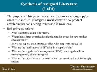 Synthesis of Assigned Literature
(1 of 6)
• The purpose of this presentation is to explore emerging supply
chain management strategies associated with new product
developments considering trends and innovations.
• Reflective questions:
– What is a supply chain innovation?
– When should inter-organizational collaboration occur for new product
developments?
– How does supply chain strategies align with corporate strategies?
– What are the implications of diffusion in a supply chain?
– What are the supply chain management (SCM) trends applicable to
emerging supply chain strategies?
– What are the organizational customization best practices for global supply
chains?
3
Robert E. Davis
 