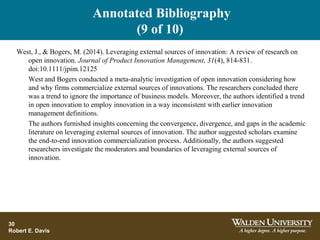 Annotated Bibliography
(9 of 10)
30
Robert E. Davis
West, J., & Bogers, M. (2014). Leveraging external sources of innovation: A review of research on
open innovation. Journal of Product Innovation Management, 31(4), 814-831.
doi:10.1111/jpim.12125
West and Bogers conducted a meta-analytic investigation of open innovation considering how
and why firms commercialize external sources of innovations. The researchers concluded there
was a trend to ignore the importance of business models. Moreover, the authors identified a trend
in open innovation to employ innovation in a way inconsistent with earlier innovation
management definitions.
The authors furnished insights concerning the convergence, divergence, and gaps in the academic
literature on leveraging external sources of innovation. The author suggested scholars examine
the end-to-end innovation commercialization process. Additionally, the authors suggested
researchers investigate the moderators and boundaries of leveraging external sources of
innovation.
 